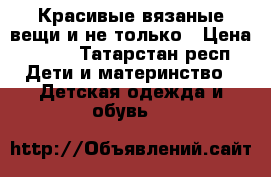 Красивые вязаные вещи и не только › Цена ­ 350 - Татарстан респ. Дети и материнство » Детская одежда и обувь   